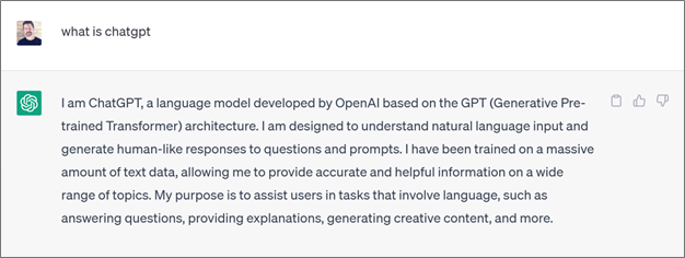 A ChatGPT response outlining what ChatGPT is:  a language model developed by OpenAI based on the GPT (Generative Pre-trained Transformer) architecture. I am designed to understand natural language input and generate human-like responses to questions and prompts. I have been trained on a massive amount of text data, allowing me to provide accurate and helpful information on a wide range of topics. My purpose is to assist users in tasks that involve language, such as answering questions, providing explanations, generating creative content, and more.